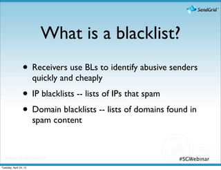 What is a blacklist?
                 • Receivers use BLs to identify abusive senders
                        quickly and cheaply
                 • IP blacklists -- lists of IPs that spam
                 • Domain blacklists -- lists of domains found in
                        spam content



                                                            #SGWebinar
Tuesday, April 24, 12
 