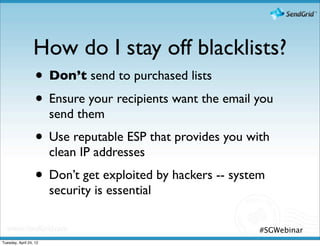 How do I stay off blacklists?
                  • Don’t send to purchased lists
                  • Ensure your recipients want the email you
                        send them
                   • Use reputable ESP that provides you with
                        clean IP addresses
                   • Don’t get exploited by hackers -- system
                        security is essential

                                                           #SGWebinar
Tuesday, April 24, 12
 