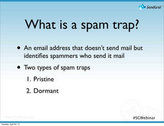 What is a spam trap?
                 • An email address that doesn’t send mail but
                        identiﬁes spammers who send it mail
                 • Two types of spam traps
                        1. Pristine
                        2. Dormant


                                                              #SGWebinar
Tuesday, April 24, 12
 