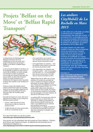 7
Newsletter Février 2015
Projets ‘Belfast on the
Move’ et ‘Belfast Rapid
Transport’
Pour plus d’information sur ces deux projets :
www.drdni.gov.uk/index/belfastonthemove.htm
Vous pouvez voir une présentation des deux projets par Ciaran DeBurca – Directeur
de la Division des Projets de Transport, au Département Nord-Irlandais pour le
Développement Régional, sur :
www.reputeproject.eu/northern-ireland-repute-workshop-great-success
Le Département du Développement
Régional d’Irlande du Nord est
actuellement en train de mener deux
projets d’infrastructure de transport –
‘Belfast on the Move’ et ‘Belfast Rapid
Transport’.
Le but principal de ‘Belfast on the Move’ est
de réorganiser la gestion du trafic dans le
centre-ville de Belfast, de rendre possible
une réduction du trafic en général et
d’encourager les transports alternatifs tels
que la marche, le vélo et les transports
publics. Ce projet nécessitera une
redistribution de l’espace routier disponible
en faveur des cyclistes et des transports en
commun.
Plusieurs projets clés réalisés jusqu’à
présent comprennent 2.6km de nouvelles
voies de bus qui accueillent également les
cyclistes, les motocyclistes et les taxis,
ainsi que 0.8km de nouvelles pistes
cyclables.
Ce projet est toujours en cours, bien qu’il a
déjà permis de réaliser un bon nombre de
bénéfices jusqu’à présent :
• Environ 1 900 véhicules de moins
entrant dans la ville aux heures de
pointes le matin
• 10 900 véhicules de moins entrant dans
la ville sur une période de 24h
• Une augmentation de la marche : +
12% de piétons entrant dans le centre-
ville aux heures de pointes le matin 
• Une augmentation du cyclisme : + 18%
de cyclistes entrant dans le centre-ville
aux heures de pointes le matin
• Une augmentation de l’utilisation des
transports publics : + 36% de passagers
pour les trains, et + 17% de passagers
pour les bus, entrant dans le centre-
ville aux heures de pointes le matin.
‘Belfast Rapid Transit’ (BRT) est un projet
ambitieux et innovant qui permettra de
créer un système de transport public plus
dynamique. Le projet a débuté en 2014
avec l’introduction d’installations de parking
relais, et doit s’achever en 2017. Le
système BRT utilisera des véhicules de
transit rapide de haute qualité, fournissant
un environnement moderne et confortable
pour les passagers en termes d’espace, de
sécurité et d’information à bord.
Le système BRT incorporera des arrêts de
haute qualité avec un accès facile aux
véhicules, un système d’informations en
temps réel pour planifier aisément son
trajet, et une billetterie hors du véhicule
pour accélérer le processus
d’embarquement. La vitesse, la fiabilité et
le confort des services BRT fournira une
alternative attrayante à l’utilisation des
voitures privées.
Les ateliers
CityMobil2 de La
Rochelle en Mars
2015
La ville côtière de La Rochelle accueillera
un évènement lié à CityMobil2 et
l’automatisation des véhicules routiers à
la fin Mars 2015. La Rochelle est le lieu
de l’une des principales démonstrations
de CityMobil2 de systèmes automatisés
de transport de passagers, qui opèrent
de Décembre 2014 à Mars 2015.
Une large adoption de cette cyber-
mobilité à travers les villes européennes
promet de révolutionner l’industrie
automobile et les secteurs privés et
publics. C’est le sujet du premier
workshop de CityMobil2 sur l’impact
socio-économique de l’automatisation du
transport routier, qui sera tenu à La
Rochelle les 30 et 31 Mars 2015. La
participation au workshop sera
internationale, avec des représentants
venant entre autres d’Europe, des Etats-
Unis et du Japon.
Inscription à :
www.citymobil2.eu/en/News-Events/
CM2-La-Rochelle-2015-events/
Registration-La-Rochelle-events
 