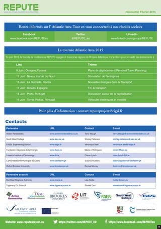 8
Partenaire URL Contact E-mail
Action Renewables www.actionrenewables.co.uk Terry Waugh Terry.Waugh@actionrenewables.co.uk
South West Collage www.swc.ac.uk Shirley Patterson shirley.patterson@swc.ac.uk
EIGSI, Engineering School www.eigsi.fr Véronique Seel veronique.seel@eigsi.fr
Fundación Asturiana de la Energía www.faen.es Maria J. Rodriguez miren@faen.es
Limerick Institute of Technology www.lit.ie Ciaran Lynch ciran.lynch@lit.ie
Comunidade Intermunicipal do Oeste www.oestecim.pt Susana Gustavo susana.gustavo@oestecim.pt
Oxford Brookes University www.brookes.ac.uk Denise Morrey dmorrey@brookes.ac.uk
Contacts
Partenaire associé URL Contact E-mail
Mid West Regional Authority www.mwra.ie Lisa Ruttle lruttle@mwra.ie
Tipperary Co. Council www.tipperarycoco.ie Sinead Carr sineadcarr@tipperarycoco.ie
https://twitter.com/REPUTE_EU https://www.facebook.com/REPUTEeuWebsite: www.reputeproject.eu
Facebook
www.facebook.com/REPUTEeu
Twitter
@REPUTE_eu
LinkedIn
www.linkedin.com/groups/REPUTE
La tournée Atlantic Area 2015
En Juin 2015, la tournée de conférences REPUTE voyagera à travers les régions de l’Espace Atlantique et s’arrêtera pour accueillir des évènements à :
Pour plus d’information : contact reputeproject@eigsi.fr
Newsletter Février 2015
Restez informés sur l’ Atlantic Area Tour en vous connectant à nos réseaux sociaux
Lieu Thème
9 Juin : Glasgow, Ecosse Plans de déplacement (Personal Travel Planning)
11 Juin : Newry, Irlande du Nord Stimulation de l’entreprise
15 Juin : La Rochelle, France Nouvelles énergies dans le Transport
17 Juin : Oviedo, Espagne TIC & transport
18 Juin : Porto, Portugal Discussion autour de la capitalisation
19 Juin : Torres Vedras, Portugal Véhicules électriques et mobilité
 