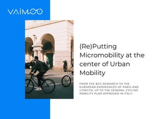 (Re)Putting
Micromobility at the
center of Urban
Mobility
FROM THE BCG RESEARCH TO THE
EUROPEAN EXPERIENCES OF PARIS AND
UTRECTH, UP TO THE GENERAL CYCLING
MOBILITY PLAN APPROVED IN ITALY.
 