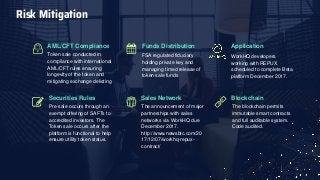 Blockchain
The blockchain permits
immutable smart contracts
and full auditable system.
Code audited.
Funds Distribution
FSA regulated fiduciary
holding private key and
managing timed release of
token sale funds
Application
WorkHQ developers
working with REPUX
scheduled to complete Beta
platform December 2017.
Sales Network
The announcement of major
partnerships with sales
networks via WorkHQ due
December 2017.
http://www.newsbtc.com/20
17/12/07/workhq-repux-
contract/
AML/CFT Compliance
Token sale conducted in
compliance with international
AML/CFT rules ensuring
longevity of the token and
mitigating exchange delisting
Securities Rules
Pre-sale occurs through an
exempt offering of SAFTs to
accredited investors. The
Token sale occurs after the
platform is functional to help
ensure utility token status.
Risk Mitigation
 