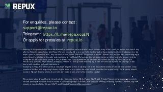 Nothing in this presentation shall be deemed to constitute or form part of any opinion on any offer to sell, or any solicitation of any
offer by RepuX to purchase, any RepuX Token, nor shall it or any part of it nor the fact of its presentation form the basis of, or be
relied upon in connection with, any contract or investment decision. No person is bound to enter into any contract or binding legal
commitment in relation to the sale and purchase of the RepuX Tokens and no cryptocurrency or other form of payment is to be
accepted on the basis of anything in this presentation. Any agreement as between the distributor and a purchaser, and in
relation to any sale and purchase, of RepuX Tokens is to be governed solely by a Token Purchase Agreement setting out the
terms and conditions of such agreement.
Investing in RepuX Tokens carries a very high degree of risk, including risk of the loss of the investor’s entire investment. Only
investors familiar with acquiring tokens, digital assets, or cryptocurrencies should consider this opportunity. No investor should
invest in RepuX Tokens unless it can tolerate the total loss of all of its invested capital.
This presentation is qualified in its entirety by reference to the White Paper, SAFT and Private Placement Memorandum, which
include descriptions of the risks involved in purchasing RepuX Tokens. Persons considering investing in RepuX Tokens should
closely review the White Paper, SAFT and Private Placement Memorandum.
For enquiries, please contact:
Telegram:
Or apply for presales at
REPUX
support@repux.io
https://t.me/repuxicoEN
repux.io
 