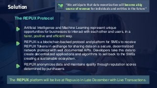 The REPUX Protocol
Artificial Intelligence and Machine Learning represent unique
opportunities for businesses to interact with each other and users, in a
fairer, positive and efficient way.
REPUX is a blockchain-backed protocol and platform for SMEs to receive
REPUX Tokens in exchange for sharing data on a secure, decentralized
network protocol with well documented APIs. Developers take this data to
create decentralized applications and algorithms to sell back to the SMEs
creating a sustainable ecosystem.
REPUX anonymizes data and maintains quality through reputation scores
determined by purchasers.
Solution
The REPUX platform will be live at Repux.io in Late December with Live Transactions.
“We anticipate that data monetization will become a big
source of revenue for individuals and entities in the future”
 