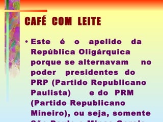 CAFÉ  COM  LEITE Este  é  o  apelido  da  República Oligárquica  porque se alternavam  no poder  presidentes  do  PRP (Partido Republicano Paulista)  e do  PRM (Partido Republicano Mineiro), ou seja, somente São Paulo e Minas Gerais governavam o Brasil 