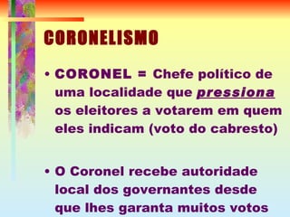 CORONELISMO CORONEL =  Chefe político de uma localidade que  pressiona  os eleitores a votarem em quem eles indicam (voto do cabresto) ‏ O Coronel recebe autoridade local dos governantes desde que lhes garanta muitos votos 