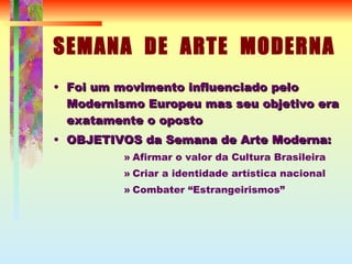SEMANA  DE  ARTE  MODERNA Foi um movimento influenciado pelo Modernismo Europeu mas seu objetivo era exatamente o oposto OBJETIVOS da Semana de Arte Moderna: Afirmar o valor da Cultura Brasileira Criar a identidade artística nacional Combater “Estrangeirismos” 