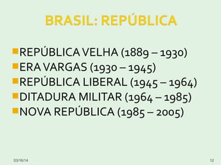 REPÚBLICAVELHA (1889 – 1930)
ERAVARGAS (1930 – 1945)
REPÚBLICA LIBERAL (1945 – 1964)
DITADURA MILITAR (1964 – 1985)
NOVA REPÚBLICA (1985 – 2005)
03/16/14 12
 