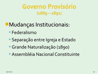 Mudanças Institucionais:Mudanças Institucionais:
 Federalismo
 Separação entre Igreja e Estado
 Grande Naturalização (1890)
 Assembléia Nacional Constituinte
03/16/14 16
 