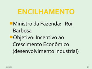 Ministro da Fazenda: RuiRui
BarbosaBarbosa
Objetivo: Incentivo ao
Crescimento Econômico
(desenvolvimento industrial)
03/16/14 21
 