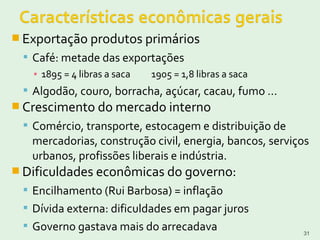  Exportação produtos primários
 Café: metade das exportações
▪ 1895 = 4 libras a saca 1905 = 1,8 libras a saca
 Algodão, couro, borracha, açúcar, cacau, fumo ...
 Crescimento do mercado interno
 Comércio, transporte, estocagem e distribuição de
mercadorias, construção civil, energia, bancos, serviços
urbanos, profissões liberais e indústria.
 Dificuldades econômicas do governo:
 Encilhamento (Rui Barbosa) = inflação
 Dívida externa: dificuldades em pagar juros
 Governo gastava mais do arrecadava 31
 
