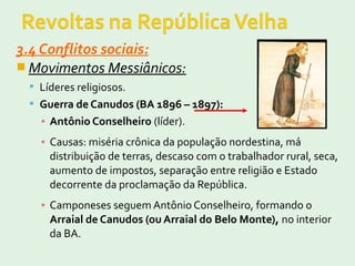 3.4 Conflitos sociais:
 Movimentos Messiânicos:
 Líderes religiosos.
 Guerra de Canudos (BA 1896 – 1897):
▪ Antônio Conselheiro (líder).
▪ Causas: miséria crônica da população nordestina, má
distribuição de terras, descaso com o trabalhador rural, seca,
aumento de impostos, separação entre religião e Estado
decorrente da proclamação da República.
▪ Camponeses seguem Antônio Conselheiro, formando o
Arraial de Canudos (ou Arraial do Belo Monte), no interior
da BA.
 