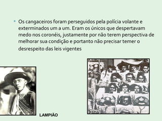  Os cangaceiros foram perseguidos pela polícia volante e
exterminados um a um. Eram os únicos que despertavam
medo nos coronéis, justamente por não terem perspectiva de
melhorar sua condição e portanto não precisar temer o
desrespeito das leis vigentes
LAMPIÃO
 