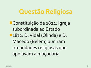 Constituição de 1824: Igreja
subordinada ao Estado
1872: D.Vidal (Olinda) e D.
Macedo (Belém) puniram
irmandades religiosas que
apoiavam a maçonaria
03/16/14 5
 