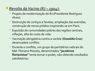  Revolta daVacina (RJ – 1904):
 Projeto de modernização do RJ (Presidente Rodrigues
Alves).
 Destruição de cortiços e favelas, ampliação das avenidas,
construção de novos prédios inspirando-se em Paris.
 Expulsão de comunidades pobres das regiões centrais,
inflação, alta do custo de vida.
 Vacinação obrigatória contra a varíola (Oswaldo Cruz)
desencadeia conflito.
 Durante o conflito, um grupo de partidários radicais do
Mal. Floriano Peixoto, denominados “jacobinos
florianistas” tenta tomar o poder, não obtendo resultados
satisfatórios.
 