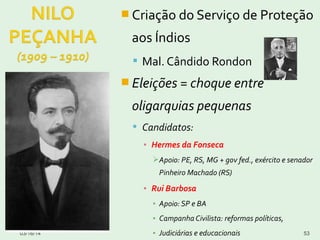  Criação do Serviço de Proteção
aos Índios
 Mal. Cândido Rondon
 Eleições = choque entre
oligarquias pequenas
 Candidatos:
▪ Hermes da Fonseca
Apoio: PE, RS, MG + gov fed., exército e senador
Pinheiro Machado (RS)
▪ Rui Barbosa
▪ Apoio: SP e BA
▪ Campanha Civilista: reformas políticas,
▪ Judiciárias e educacionais03/16/14 53
 