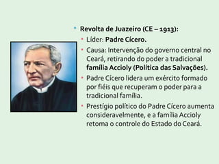  Revolta de Juazeiro (CE – 1913):
▪ Líder: Padre Cícero.
▪ Causa: Intervenção do governo central no
Ceará, retirando do poder a tradicional
família Accioly (Política das Salvações).
▪ Padre Cícero lidera um exército formado
por fiéis que recuperam o poder para a
tradicional família.
▪ Prestígio político do Padre Cícero aumenta
consideravelmente, e a família Accioly
retoma o controle do Estado do Ceará.
 