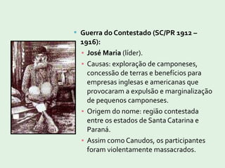  Guerra do Contestado (SC/PR 1912 –
1916):
▪ José Maria (líder).
▪ Causas: exploração de camponeses,
concessão de terras e benefícios para
empresas inglesas e americanas que
provocaram a expulsão e marginalização
de pequenos camponeses.
▪ Origem do nome: região contestada
entre os estados de Santa Catarina e
Paraná.
▪ Assim como Canudos, os participantes
foram violentamente massacrados.
 