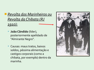  Revolta dos Marinheiros ou
Revolta da Chibata (RJ
1910):
 João Cândido (líder),
posteriormente apelidado de
“Almirante Negro”.
 Causas: maus tratos, baixos
soldos, péssima alimentação e
castigos corporais (como a
chibata, por exemplo) dentro da
marinha.
 