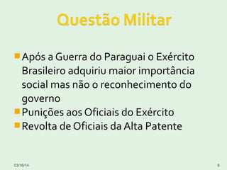Após a Guerra do Paraguai o Exército
Brasileiro adquiriu maior importância
social mas não o reconhecimento do
governo
Punições aos Oficiais do Exército
Revolta de Oficiais da Alta Patente
03/16/14 6
 