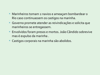  Marinheiros tomam 2 navios e ameaçam bombardear o
Rio caso continuassem os castigos na marinha.
 Governo promete atender as reivindicações e solicita que
marinheiros se entregassem.
 Envolvidos foram presos e mortos. João Cândido sobrevive
mas é expulso da marinha .
 Castigos corporais na marinha são abolidos.
 