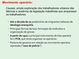  Até a década de 20 predomínio de imigrantes italianos de
ideologia anarquista.
 Principais formas de luta: formação de sindicatos e
organização de greves.
 A partir de 1922 o principal instrumento de luta operária
foi o PCB, que tenta organizar os operários.
 Postura do governo em relação ao movimento operário:
repressão (“caso de polícia”).
Movimento operário:
Causas: ampla exploração dos trabalhadores urbanos das
fábricas e ausência de legislação trabalhista que amparasse
os trabalhadores.
 