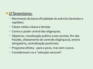  OTenentismo:
 Movimento da baixa oficialidade do exército (tenentes e
capitães).
 Classe média urbana e letrada.
 Contra o poder central das oligarquias.
 Objetivos: moralização política (voto secreto, fim das
fraudes, afastamento do controle oligárquico), ensino
obrigatório, centralização positivista.
 Programa elitista – para o povo, mas sem o povo.
 Consideravam-se a “salvação nacional”.
 