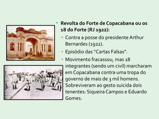  Revolta do Forte de Copacabana ou os
18 do Forte (RJ 1922):
▪ Contra a posse do presidente Arthur
Bernardes (1922).
▪ Episódio das “Cartas Falsas”.
▪ Movimento fracassou, mas 18
integrantes (sendo um civil) marcharam
em Copacabana contra uma tropa do
governo de mais de 3 mil homens.
Sobreviveram ao gesto suicida dois
tenentes: Siqueira Campos e Eduardo
Gomes.
 