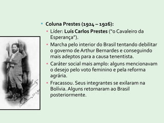  Coluna Prestes (1924 – 1926):
▪ Líder: Luís Carlos Prestes (“o Cavaleiro da
Esperança”).
▪ Marcha pelo interior do Brasil tentando debilitar
o governo de Arthur Bernardes e conseguindo
mais adeptos para a causa tenentista.
▪ Caráter social mais amplo: alguns mencionavam
o desejo pelo voto feminino e pela reforma
agrária.
▪ Fracassou. Seus integrantes se exilaram na
Bolívia. Alguns retornaram ao Brasil
posteriormente.
 