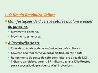 4. O fim da RepúblicaVelha:
 Manifestações de diversos setores abalam o poder
do governo.
 Movimento operário.
 Movimento tenentista.
 A Revolução de 30:
 Crise de 29 abala poder econômico dos cafeicultores.
 Governo não tem como valorizar artificialmente o café.
 Rompimento do pacto do café-com-leite: era a vez de MG
indicar o candidato, porém, SP indica o paulista Júlio Prestes
para a sucessão do presidenteWashington Luís.
 