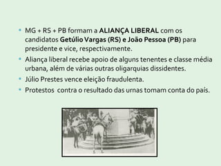  MG + RS + PB formam a ALIANÇA LIBERAL com os
candidatos GetúlioVargas (RS) e João Pessoa (PB) para
presidente e vice, respectivamente.
 Aliança liberal recebe apoio de alguns tenentes e classe média
urbana, além de várias outras oligarquias dissidentes.
 Júlio Prestes vence eleição fraudulenta.
 Protestos contra o resultado das urnas tomam conta do país.
 