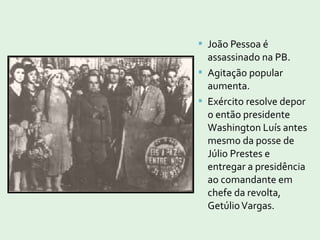  João Pessoa é
assassinado na PB.
 Agitação popular
aumenta.
 Exército resolve depor
o então presidente
Washington Luís antes
mesmo da posse de
Júlio Prestes e
entregar a presidência
ao comandante em
chefe da revolta,
GetúlioVargas.
 