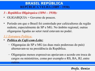 BRASIL REPÚBLICA
Profa. DeniseProfa. Denise
REPÚBLICA VELHA (1889 – 1930)
3 - República Oligárquica (1894 – 1930):
• OLIGARQUIA = Governo de poucos.
• Período em que o Brasil foi controlado por cafeicultores da região
sudeste, especialmente de SP e MG. No âmbito regional, outras
oligarquias ligadas ao setor rural estavam no poder.
3.1 Estrutura Política:
• Política do Café-com-Leite:
– Oligarquias de SP e MG (as duas mais poderosas do país)
alternavam-se na presidência da República.
– Oligarquias menos expressivas apoiavam o acordo em troca de
cargos ou ministérios, como por exemplo o RS, BA, RJ, entre
outros.
 