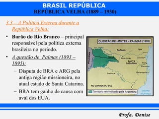 BRASIL REPÚBLICA
Profa. DeniseProfa. Denise
REPÚBLICA VELHA (1889 – 1930)
3.3 – A Política Externa durante a
República Velha:
• Barão do Rio Branco – principal
responsável pela política externa
brasileira no período.
• A questão de Palmas (1893 –
1895):
– Disputa de BRA e ARG pela
antiga região missioneira, no
atual estado de Santa Catarina.
– BRA tem ganho de causa com
aval dos EUA.
 