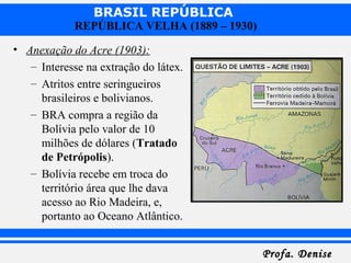 BRASIL REPÚBLICA
Profa. DeniseProfa. Denise
REPÚBLICA VELHA (1889 – 1930)
• Anexação do Acre (1903):
– Interesse na extração do látex.
– Atritos entre seringueiros
brasileiros e bolivianos.
– BRA compra a região da
Bolívia pelo valor de 10
milhões de dólares (Tratado
de Petrópolis).
– Bolívia recebe em troca do
território área que lhe dava
acesso ao Rio Madeira, e,
portanto ao Oceano Atlântico.
 