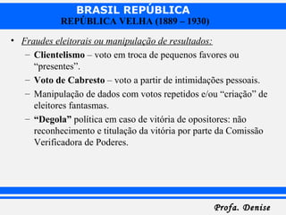 BRASIL REPÚBLICA
Profa. DeniseProfa. Denise
REPÚBLICA VELHA (1889 – 1930)
• Fraudes eleitorais ou manipulação de resultados:
– Clientelismo – voto em troca de pequenos favores ou
“presentes”.
– Voto de Cabresto – voto a partir de intimidações pessoais.
– Manipulação de dados com votos repetidos e/ou “criação” de
eleitores fantasmas.
– “Degola” política em caso de vitória de opositores: não
reconhecimento e titulação da vitória por parte da Comissão
Verificadora de Poderes.
 