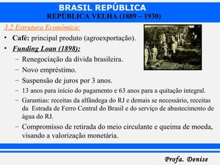 BRASIL REPÚBLICA
Profa. DeniseProfa. Denise
REPÚBLICA VELHA (1889 – 1930)
3.2 Estrutura Econômica:
• Café: principal produto (agroexportação).
• Funding Loan (1898):
– Renegociação da dívida brasileira.
– Novo empréstimo.
– Suspensão de juros por 3 anos.
– 13 anos para início do pagamento e 63 anos para a quitação integral.
– Garantias: receitas da alfândega do RJ e demais se necessário, receitas
da Estrada de Ferro Central do Brasil e do serviço de abastecimento de
água do RJ.
– Compromisso de retirada do meio circulante e queima de moeda,
visando a valorização monetária.
 