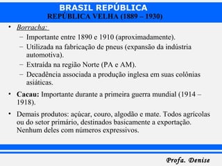 BRASIL REPÚBLICA
Profa. DeniseProfa. Denise
REPÚBLICA VELHA (1889 – 1930)
• Borracha:
– Importante entre 1890 e 1910 (aproximadamente).
– Utilizada na fabricação de pneus (expansão da indústria
automotiva).
– Extraída na região Norte (PA e AM).
– Decadência associada a produção inglesa em suas colônias
asiáticas.
• Cacau: Importante durante a primeira guerra mundial (1914 –
1918).
• Demais produtos: açúcar, couro, algodão e mate. Todos agrícolas
ou do setor primário, destinados basicamente a exportação.
Nenhum deles com números expressivos.
 