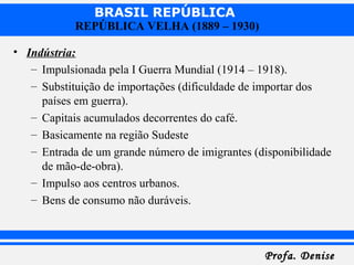 BRASIL REPÚBLICA
Profa. DeniseProfa. Denise
REPÚBLICA VELHA (1889 – 1930)
• Indústria:
– Impulsionada pela I Guerra Mundial (1914 – 1918).
– Substituição de importações (dificuldade de importar dos
países em guerra).
– Capitais acumulados decorrentes do café.
– Basicamente na região Sudeste
– Entrada de um grande número de imigrantes (disponibilidade
de mão-de-obra).
– Impulso aos centros urbanos.
– Bens de consumo não duráveis.
 