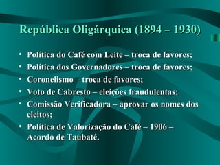 República Oligárquica (1894 – 1930)República Oligárquica (1894 – 1930)
• Política do Café com Leite – troca de favores;Política do Café com Leite – troca de favores;
• Política dos Governadores – troca de favores;Política dos Governadores – troca de favores;
• Coronelismo – troca de favores;Coronelismo – troca de favores;
• Voto de Cabresto – eleições fraudulentas;Voto de Cabresto – eleições fraudulentas;
• Comissão Verificadora – aprovar os nomes dosComissão Verificadora – aprovar os nomes dos
eleitos;eleitos;
• Política de Valorização do Café – 1906 –Política de Valorização do Café – 1906 –
Acordo de Taubaté.Acordo de Taubaté.
 