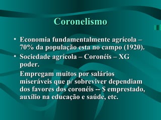 CoronelismoCoronelismo
• Economia fundamentalmente agrícola –Economia fundamentalmente agrícola –
70% da população esta no campo (1920).70% da população esta no campo (1920).
• Sociedade agrícola – Coronéis – XGSociedade agrícola – Coronéis – XG
poder.poder.
Empregam muitos por saláriosEmpregam muitos por salários
miseráveis que p/ sobreviver dependiammiseráveis que p/ sobreviver dependiam
dos favores dos coronéis -- $ emprestado,dos favores dos coronéis -- $ emprestado,
auxílio na educação e saúde, etc.auxílio na educação e saúde, etc.
 