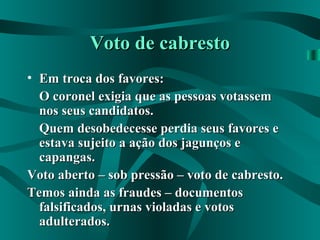 Voto de cabrestoVoto de cabresto
• Em troca dos favores:Em troca dos favores:
O coronel exigia que as pessoas votassemO coronel exigia que as pessoas votassem
nos seus candidatos.nos seus candidatos.
Quem desobedecesse perdia seus favores eQuem desobedecesse perdia seus favores e
estava sujeito a ação dos jagunços eestava sujeito a ação dos jagunços e
capangas.capangas.
Voto aberto – sob pressão – voto de cabresto.Voto aberto – sob pressão – voto de cabresto.
Temos ainda as fraudes – documentosTemos ainda as fraudes – documentos
falsificados, urnas violadas e votosfalsificados, urnas violadas e votos
adulterados.adulterados.
 