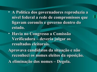 • A Política dos governadores reproduzia aA Política dos governadores reproduzia a
nível federal a rede de compromissos quenível federal a rede de compromissos que
ligavam coronéis e governo dentro doligavam coronéis e governo dentro do
estado.estado.
• Havia no Congresso a ComissãoHavia no Congresso a Comissão
Verificadora – deveria julgar osVerificadora – deveria julgar os
resultados eleitorais.resultados eleitorais.
Aprovava candidatos da situação e nãoAprovava candidatos da situação e não
reconheci os nomes eleitos da oposição.reconheci os nomes eleitos da oposição.
A eliminação dos nomes – Degola.A eliminação dos nomes – Degola.
 