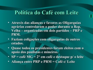 Política do Café com LeitePolítica do Café com Leite
• Através das alianças e favores as OligarquiasAtravés das alianças e favores as Oligarquias
agrárias controlaram o poder durante a Rep.agrárias controlaram o poder durante a Rep.
Velha – organizadas em dois partidos – PRP eVelha – organizadas em dois partidos – PRP e
PRM.PRM.
• Faziam coligações com oligarquias de outrosFaziam coligações com oligarquias de outros
estados.estados.
• Quase todos os presidentes foram eleitos com oQuase todos os presidentes foram eleitos com o
apoio dos paulistas e mineiros.apoio dos paulistas e mineiros.
• SP = café MG = 2° em café e destaque p/ o leiteSP = café MG = 2° em café e destaque p/ o leite
• Aliança entre PRP e PRM = Café c/ LeiteAliança entre PRP e PRM = Café c/ Leite
 