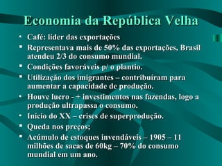 Economia da República VelhaEconomia da República Velha
• Café: líder das exportaçõesCafé: líder das exportações
 Representava mais de 50% das exportações, BrasilRepresentava mais de 50% das exportações, Brasil
atendeu 2/3 do consumo mundial.atendeu 2/3 do consumo mundial.
 Condições favoráveis p/ o plantio.Condições favoráveis p/ o plantio.
 Utilização dos imigrantes – contribuíram paraUtilização dos imigrantes – contribuíram para
aumentar a capacidade de produção.aumentar a capacidade de produção.
• Houve lucro - + investimentos nas fazendas, logo aHouve lucro - + investimentos nas fazendas, logo a
produção ultrapassa o consumo.produção ultrapassa o consumo.
• Início do XX – crises de superprodução.Início do XX – crises de superprodução.
 Queda nos preços;Queda nos preços;
 Acúmulo de estoques invendáveis – 1905 – 11Acúmulo de estoques invendáveis – 1905 – 11
milhões de sacas de 60kg – 70% do consumomilhões de sacas de 60kg – 70% do consumo
mundial em um ano.mundial em um ano.
 