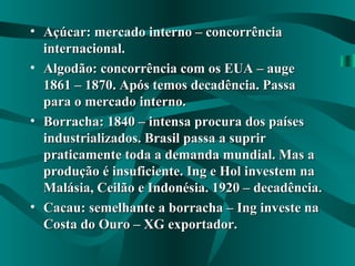 • Açúcar: mercado interno – concorrênciaAçúcar: mercado interno – concorrência
internacional.internacional.
• Algodão: concorrência com os EUA – augeAlgodão: concorrência com os EUA – auge
1861 – 1870. Após temos decadência. Passa1861 – 1870. Após temos decadência. Passa
para o mercado interno.para o mercado interno.
• Borracha: 1840 – intensa procura dos paísesBorracha: 1840 – intensa procura dos países
industrializados. Brasil passa a supririndustrializados. Brasil passa a suprir
praticamente toda a demanda mundial. Mas apraticamente toda a demanda mundial. Mas a
produção é insuficiente. Ing e Hol investem naprodução é insuficiente. Ing e Hol investem na
Malásia, Ceilão e Indonésia. 1920 – decadência.Malásia, Ceilão e Indonésia. 1920 – decadência.
• Cacau: semelhante a borracha – Ing investe naCacau: semelhante a borracha – Ing investe na
Costa do Ouro – XG exportador.Costa do Ouro – XG exportador.
 