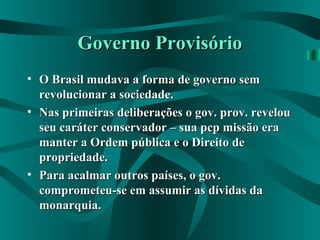 Governo ProvisórioGoverno Provisório
• O Brasil mudava a forma de governo semO Brasil mudava a forma de governo sem
revolucionar a sociedade.revolucionar a sociedade.
• Nas primeiras deliberações o gov. prov. revelouNas primeiras deliberações o gov. prov. revelou
seu caráter conservador – sua pcp missão eraseu caráter conservador – sua pcp missão era
manter a Ordem pública e o Direito demanter a Ordem pública e o Direito de
propriedade.propriedade.
• Para acalmar outros países, o gov.Para acalmar outros países, o gov.
comprometeu-se em assumir as dívidas dacomprometeu-se em assumir as dívidas da
monarquia.monarquia.
 