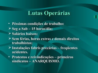 Lutas OperáriasLutas Operárias
• Péssimas condições de trabalho:Péssimas condições de trabalho:
 Seg a Sab – 15 horas/dia;Seg a Sab – 15 horas/dia;
 Salários baixos;Salários baixos;
 Sem férias, horas extras e demais direitosSem férias, horas extras e demais direitos
trabalhistas;trabalhistas;
 Instalações fabris precárias – freqüentesInstalações fabris precárias – freqüentes
acidentes.acidentes.
• Protestos e reivindicações – primeirosProtestos e reivindicações – primeiros
sindicatos – ANARQUISMO.sindicatos – ANARQUISMO.
 