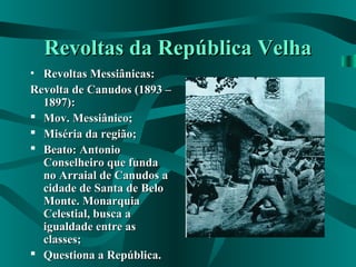 Revoltas da República VelhaRevoltas da República Velha
• Revoltas Messiânicas:Revoltas Messiânicas:
Revolta de Canudos (1893 –Revolta de Canudos (1893 –
1897):1897):
 Mov. Messiânico;Mov. Messiânico;
 Miséria da região;Miséria da região;
 Beato: AntonioBeato: Antonio
Conselheiro que fundaConselheiro que funda
no Arraial de Canudos ano Arraial de Canudos a
cidade de Santa de Belocidade de Santa de Belo
Monte. MonarquiaMonte. Monarquia
Celestial, busca aCelestial, busca a
igualdade entre asigualdade entre as
classes;classes;
 Questiona a República.Questiona a República.
 